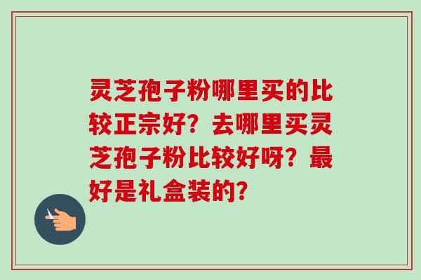 灵芝孢子粉哪里买的比较正宗好？去哪里买灵芝孢子粉比较好呀？最好是礼盒装的？