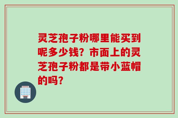 灵芝孢子粉哪里能买到呢多少钱？市面上的灵芝孢子粉都是带小蓝帽的吗？