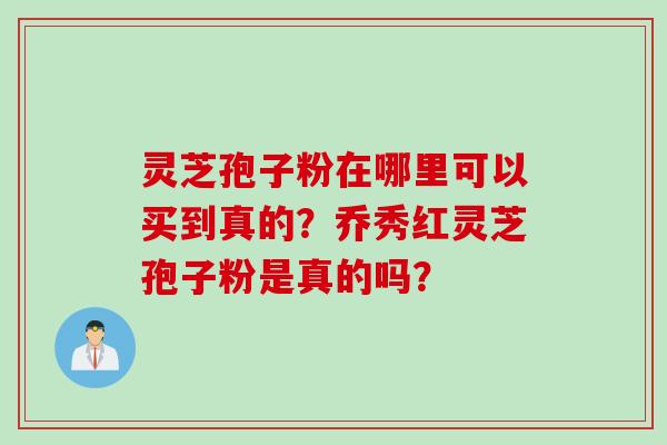 灵芝孢子粉在哪里可以买到真的？乔秀红灵芝孢子粉是真的吗？