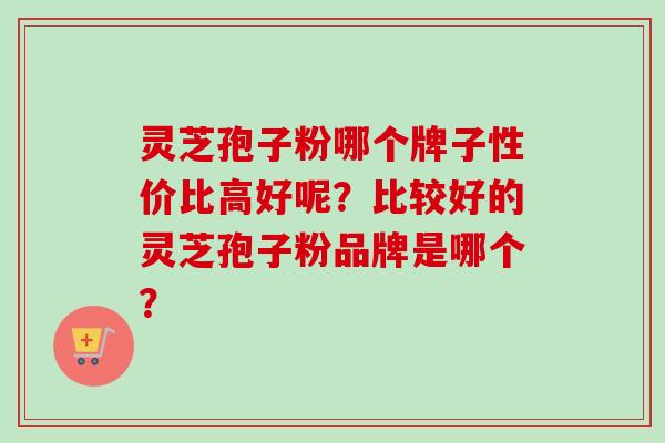 灵芝孢子粉哪个牌子性价比高好呢？比较好的灵芝孢子粉品牌是哪个？