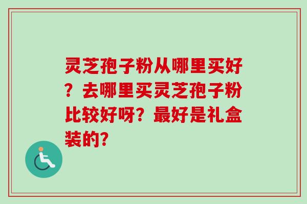 灵芝孢子粉从哪里买好？去哪里买灵芝孢子粉比较好呀？最好是礼盒装的？