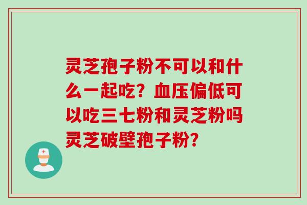 灵芝孢子粉不可以和什么一起吃？血压偏低可以吃三七粉和灵芝粉吗灵芝破壁孢子粉？