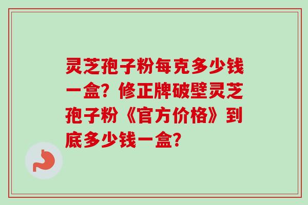 灵芝孢子粉每克多少钱一盒？修正牌破壁灵芝孢子粉《官方价格》到底多少钱一盒？