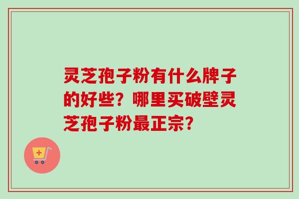 灵芝孢子粉有什么牌子的好些？哪里买破壁灵芝孢子粉最正宗？