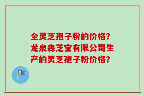 全灵芝孢子粉的价格？龙泉森芝宝有限公司生产的灵芝孢子粉价格？