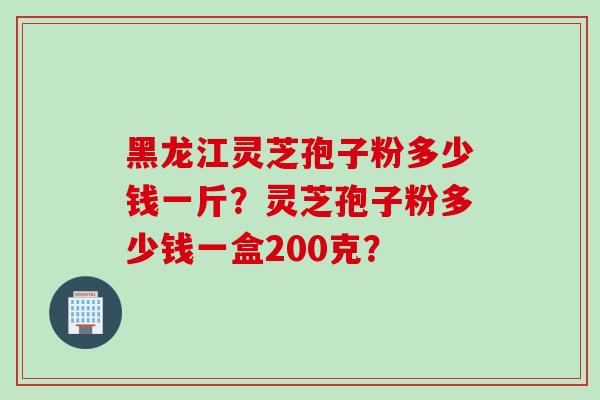 黑龙江灵芝孢子粉多少钱一斤？灵芝孢子粉多少钱一盒200克？