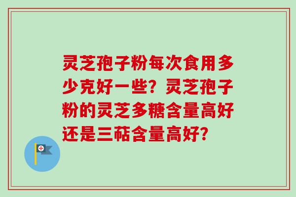 灵芝孢子粉每次食用多少克好一些？灵芝孢子粉的灵芝多糖含量高好还是三萜含量高好？