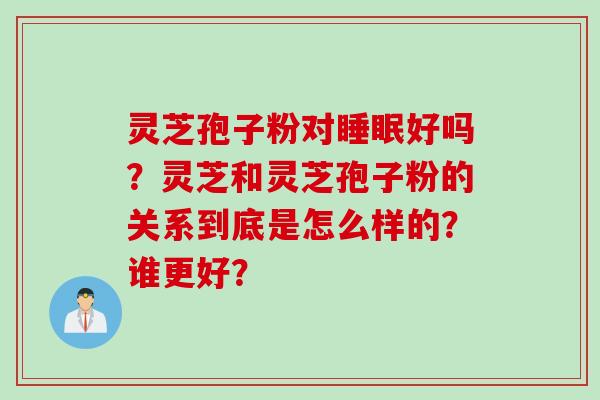 灵芝孢子粉对睡眠好吗？灵芝和灵芝孢子粉的关系到底是怎么样的？谁更好？