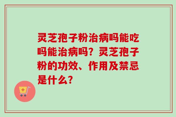 灵芝孢子粉治病吗能吃吗能治病吗？灵芝孢子粉的功效、作用及禁忌是什么？