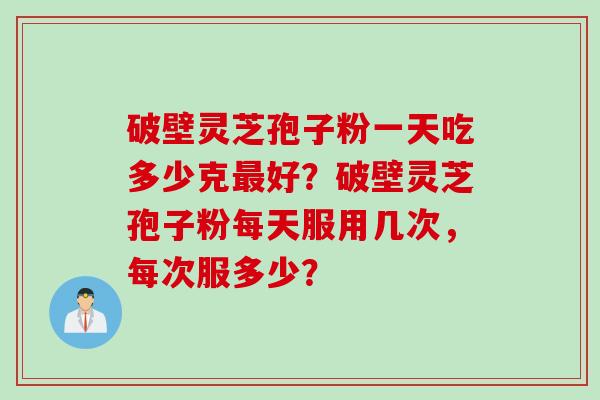 破壁灵芝孢子粉一天吃多少克最好？破壁灵芝孢子粉每天服用几次，每次服多少？