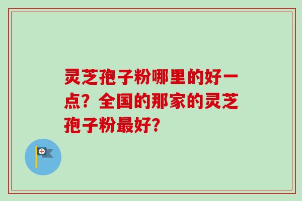 灵芝孢子粉哪里的好一点？全国的那家的灵芝孢子粉最好？