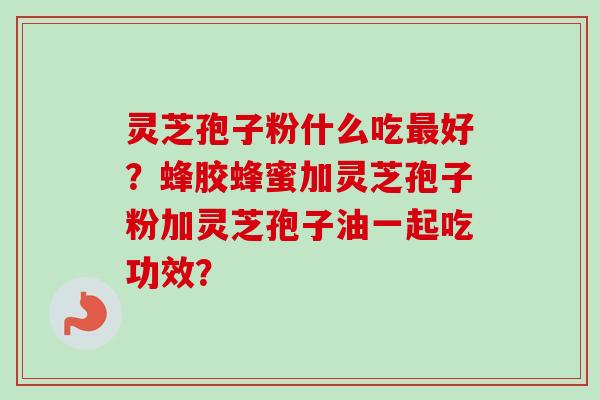 灵芝孢子粉什么吃最好？蜂胶蜂蜜加灵芝孢子粉加灵芝孢子油一起吃功效？