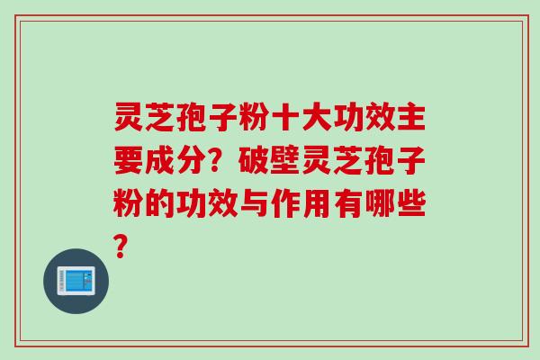 灵芝孢子粉十大功效主要成分？破壁灵芝孢子粉的功效与作用有哪些？