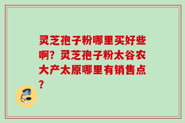 灵芝孢子粉哪里买好些啊？灵芝孢子粉太谷农大产太原哪里有销售点？