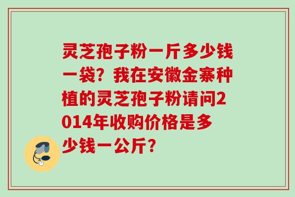 灵芝孢子粉一斤多少钱一袋？我在安徽金寨种植的灵芝孢子粉请问2014年收购价格是多少钱一公斤？