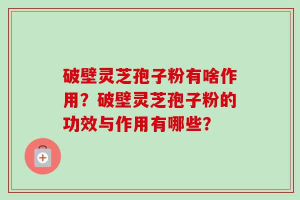 破壁灵芝孢子粉有啥作用？破壁灵芝孢子粉的功效与作用有哪些？