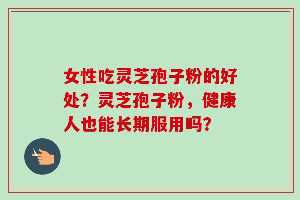 女性吃灵芝孢子粉的好处？灵芝孢子粉，健康人也能长期服用吗？