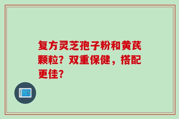 复方灵芝孢子粉和黄芪颗粒？双重保健，搭配更佳？
