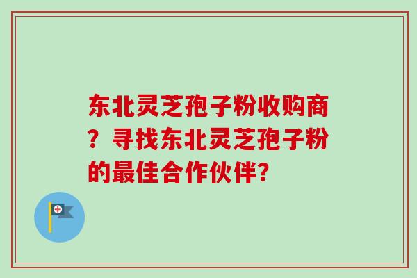 东北灵芝孢子粉收购商？寻找东北灵芝孢子粉的最佳合作伙伴？