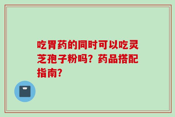 吃胃药的同时可以吃灵芝孢子粉吗？药品搭配指南？