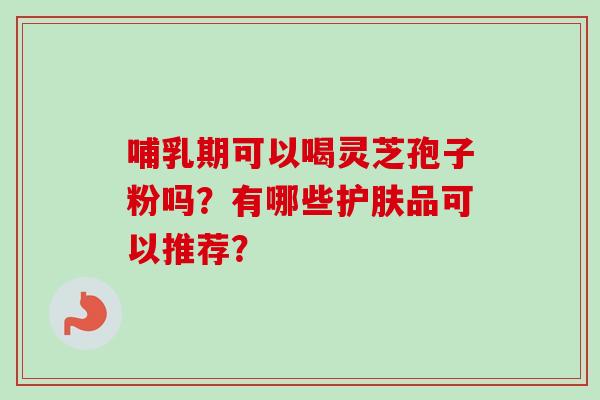 哺乳期可以喝灵芝孢子粉吗？有哪些护肤品可以推荐？