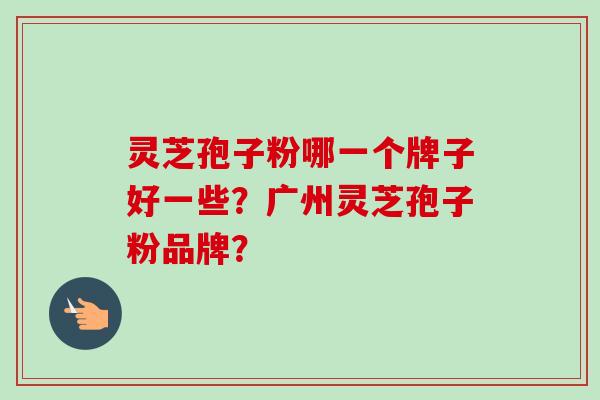 灵芝孢子粉哪一个牌子好一些？广州灵芝孢子粉品牌？