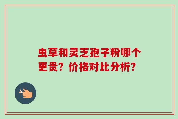 虫草和灵芝孢子粉哪个更贵？价格对比分析？