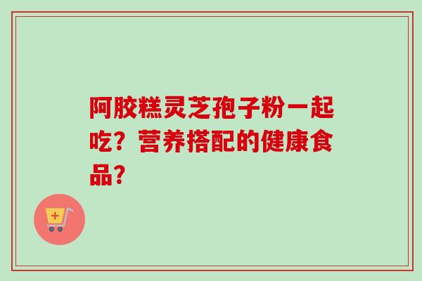 阿胶糕灵芝孢子粉一起吃？营养搭配的健康食品？