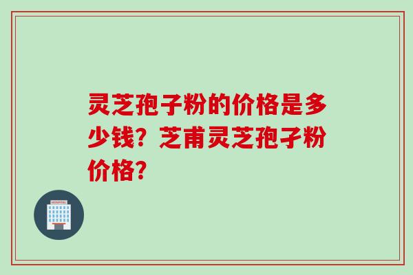 灵芝孢子粉的价格是多少钱？芝甫灵芝孢孑粉价格？