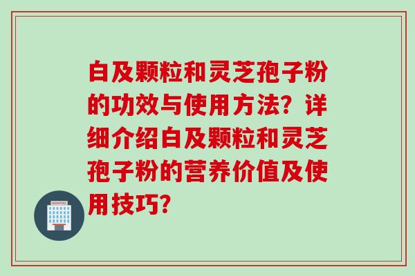 白及颗粒和灵芝孢子粉的功效与使用方法？详细介绍白及颗粒和灵芝孢子粉的营养价值及使用技巧？