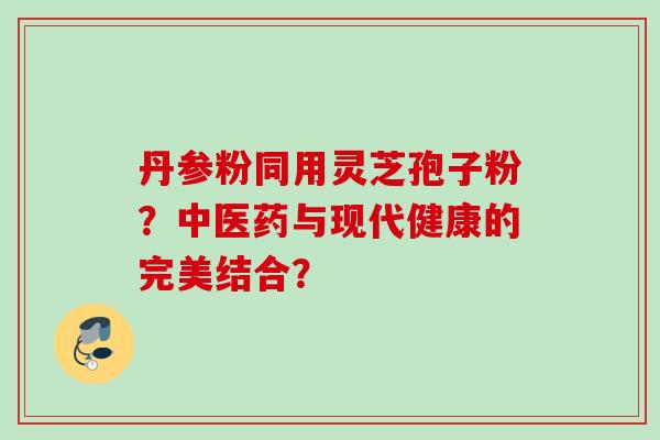 丹参粉同用灵芝孢子粉？中医药与现代健康的完美结合？