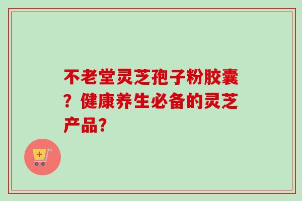 不老堂灵芝孢子粉胶囊？健康养生必备的灵芝产品？