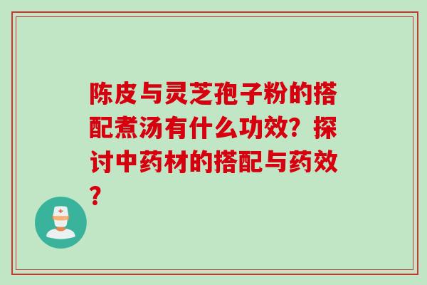 陈皮与灵芝孢子粉的搭配煮汤有什么功效？探讨中药材的搭配与药效？