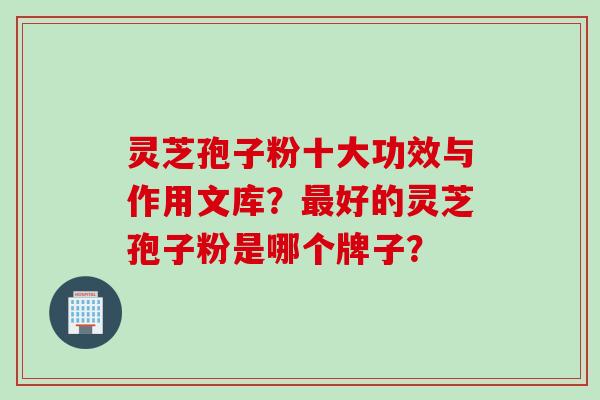 灵芝孢子粉十大功效与作用文库？好的灵芝孢子粉是哪个牌子？