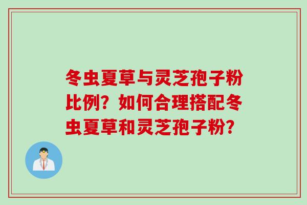 冬虫夏草与灵芝孢子粉比例？如何合理搭配冬虫夏草和灵芝孢子粉？