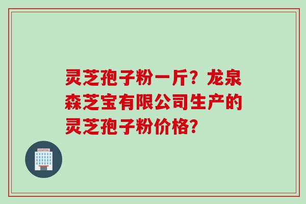 灵芝孢子粉一斤？龙泉森芝宝有限公司生产的灵芝孢子粉价格？