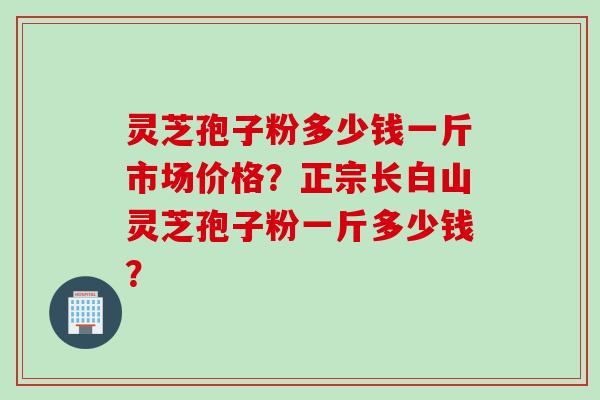 灵芝孢子粉多少钱一斤市场价格？正宗长白山灵芝孢子粉一斤多少钱？