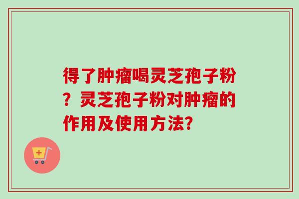 得了喝灵芝孢子粉？灵芝孢子粉对的作用及使用方法？