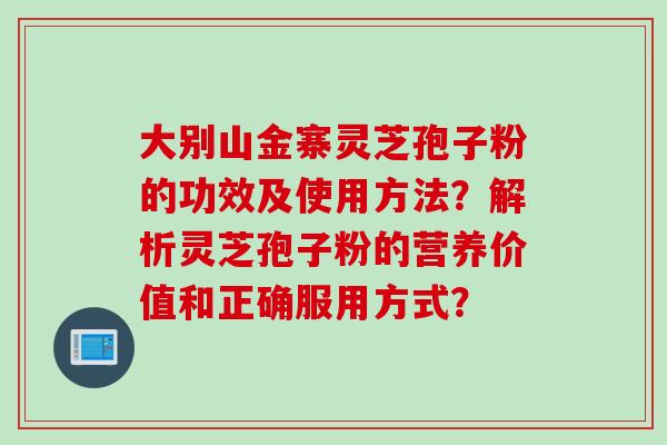 大别山金寨灵芝孢子粉的功效及使用方法？解析灵芝孢子粉的营养价值和正确服用方式？