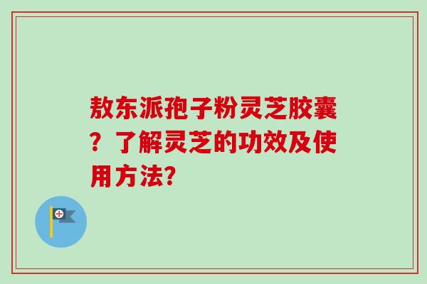 敖东派孢子粉灵芝胶囊？了解灵芝的功效及使用方法？