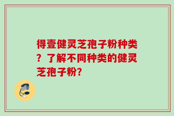 得壹健灵芝孢子粉种类？了解不同种类的健灵芝孢子粉？