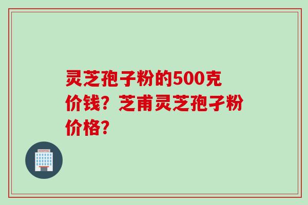 灵芝孢子粉的500克价钱？芝甫灵芝孢孑粉价格？