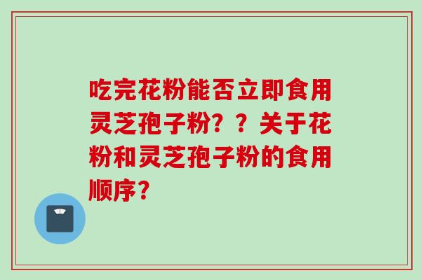 吃完花粉能否立即食用灵芝孢子粉？？关于花粉和灵芝孢子粉的食用顺序？