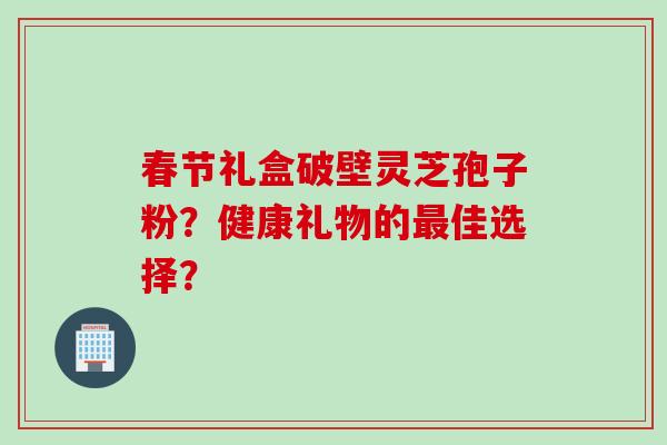 春节礼盒破壁灵芝孢子粉？健康礼物的最佳选择？