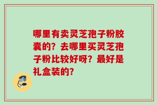 哪里有卖灵芝孢子粉胶囊的？去哪里买灵芝孢子粉比较好呀？最好是礼盒装的？