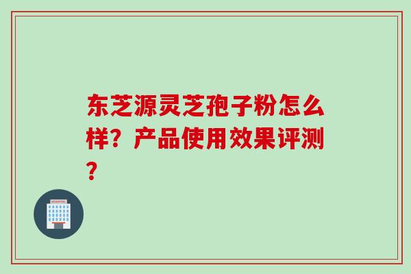 东芝源灵芝孢子粉怎么样？产品使用效果评测？