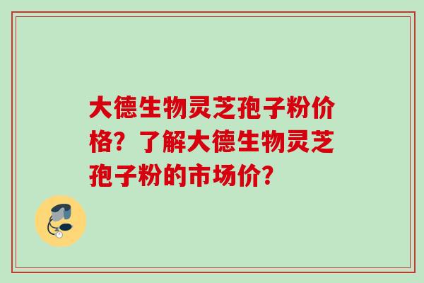 大德生物灵芝孢子粉价格？了解大德生物灵芝孢子粉的市场价？