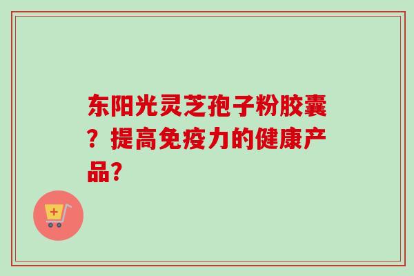 东阳光灵芝孢子粉胶囊？提高免疫力的健康产品？