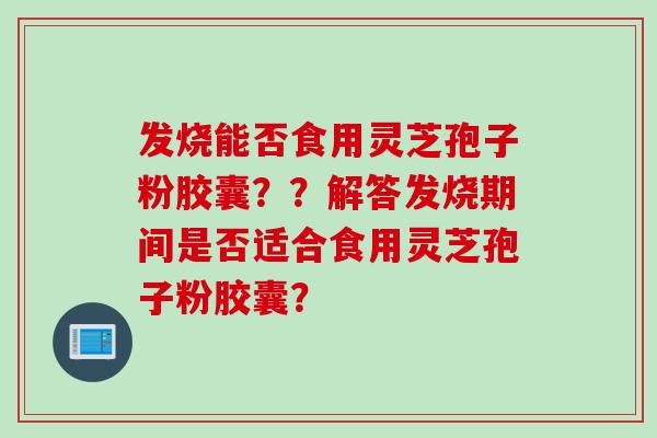 发烧能否食用灵芝孢子粉胶囊？？解答发烧期间是否适合食用灵芝孢子粉胶囊？