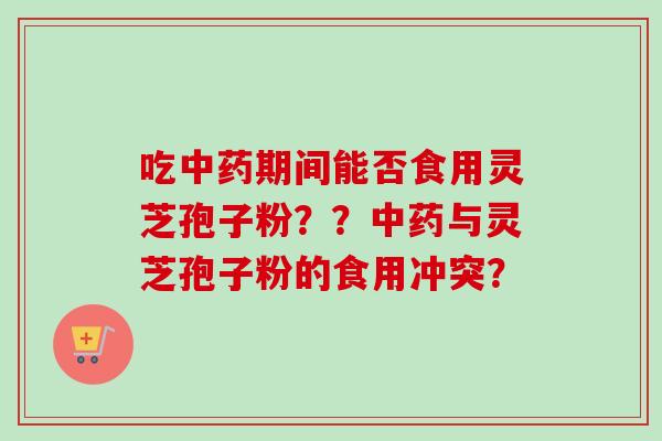 吃中药期间能否食用灵芝孢子粉？？中药与灵芝孢子粉的食用冲突？